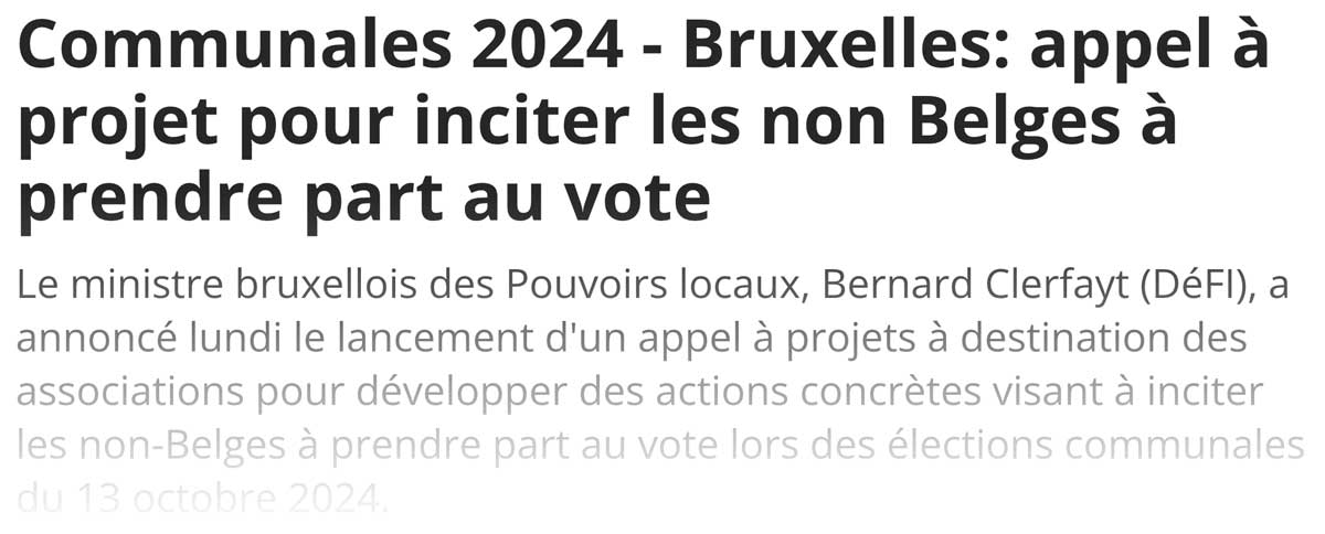 Extrait de presse, la DH : "Le ministre bruxellois des Pouvoirs locaux, Bernard Clerfayt (DéFI), a annoncé lundi le lancement d'un appel à projets à destination des associations pour développer des actions concrètes visant à inciter les non-Belges à prendre part au vote lors des élections communales du 13 octobre 2024."
